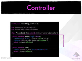 Controller

namespace photoblogcontrollers;

use photoblogmodelsPhotos;
use li3_geoextensionsGeocoder;

class PhotosController extends lithiumactionController {

 public function index($tags = null) {
   $conditions = $tags ? compact('tags') : array();
   $photos = Photos::all(compact('conditions'));
   return compact('photos');
 }

 public function view() {
   $photo = Photos::ﬁrst($this->request->id);
   return compact('photo');
 }
 