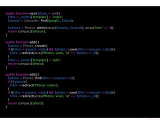 public function near($place = null) {
 $this->_render['template'] = 'index';
 $coords = Geocoder::ﬁnd('google', $place);

    $photos = Photos::within(array($coords, $coords), array('limit' => 1));
    return compact('photos');
}

public function add() {
  $photo = Photos::create();
  if (($this->request->data) && $photo->save($this->request->data)) {
    $this->redirect(array('Photos::view', 'id' => $photo->_id));
  }
  $this->_render['template'] = 'edit';
  return compact('photo');
}

public function edit() {
  $photo = Photos::ﬁnd($this->request->id);
  if (!$photo) {
    $this->redirect('Photos::index');
  }
  if (($this->request->data) && $photo->save($this->request->data)) {
    $this->redirect(array('Photos::view', 'id' => $photo->_id));
  }
  return compact('photo');
}
 