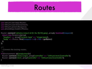 Routes
use   lithiumnethttpRouter;
use   lithiumcoreEnvironment;
use   lithiumactionResponse;
use   photoblogmodelsPhotos;

Router::connect('/photos/view/{:id:[0-9a-f]{24}}.jpeg', array(), function($request) {
  return new Response(array(
    'headers' => array('Content-type' => 'image/jpeg'),
    'body' => Photos::ﬁrst($request->id)->ﬁle->getBytes()
  ));
});

/**
 * Connect the testing routes.
 */
if (!Environment::is('production')) {
  Router::connect('/test/{:args}', array('controller' => 'lithiumtestController'));
  Router::connect('/test', array('controller' => 'lithiumtestController'));
}
 