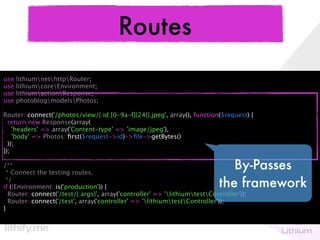 Routes
use   lithiumnethttpRouter;
use   lithiumcoreEnvironment;
use   lithiumactionResponse;
use   photoblogmodelsPhotos;

Router::connect('/photos/view/{:id:[0-9a-f]{24}}.jpeg', array(), function($request) {
  return new Response(array(
    'headers' => array('Content-type' => 'image/jpeg'),
    'body' => Photos::ﬁrst($request->id)->ﬁle->getBytes()
  ));
});

/**
 * Connect the testing routes.
                                                                               By-Passes
 */
if (!Environment::is('production')) {                                       the framework
  Router::connect('/test/{:args}', array('controller' => 'lithiumtestController'));
  Router::connect('/test', array('controller' => 'lithiumtestController'));
}
 