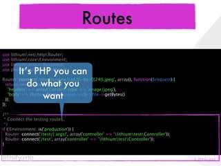 Routes
use   lithiumnethttpRouter;
use   lithiumcoreEnvironment;
use   lithiumactionResponse;
use
        It’s PHP you can
      photoblogmodelsPhotos;

Router::connect('/photos/view/{:id:[0-9a-f]{24}}.jpeg', array(), function($request) {
 return new Response(array( you
            doarray('Content-type' => 'image/jpeg'),
                  what
   'headers' =>
                   want
   'body' => Photos::ﬁrst($request->id)->ﬁle->getBytes()
 ));
});

/**
 * Connect the testing routes.
 */
if (!Environment::is('production')) {
  Router::connect('/test/{:args}', array('controller' => 'lithiumtestController'));
  Router::connect('/test', array('controller' => 'lithiumtestController'));
}
 
