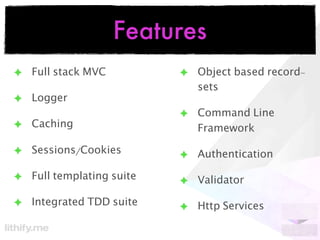 Features
✦ Full stack MVC          ✦ Object based record-
                            sets
✦ Logger
                          ✦ Command Line
✦ Caching                   Framework

✦ Sessions/Cookies        ✦ Authentication

✦ Full templating suite   ✦ Validator

✦ Integrated TDD suite    ✦ Http Services
 
