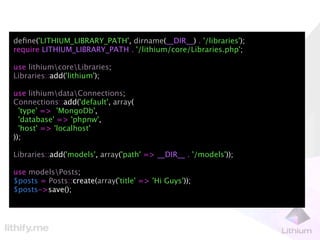 deﬁne('LITHIUM_LIBRARY_PATH', dirname(__DIR__) . '/libraries');
require LITHIUM_LIBRARY_PATH . '/lithium/core/Libraries.php';

use lithiumcoreLibraries;
Libraries::add('lithium');

use lithiumdataConnections;
Connections::add('default', array(
  'type' => 'MongoDb',
  'database' => 'phpnw',
  'host' => 'localhost'
));

Libraries::add('models', array('path' => __DIR__ . '/models'));

use modelsPosts;
$posts = Posts::create(array('title' => 'Hi Guys'));
$posts->save();
 