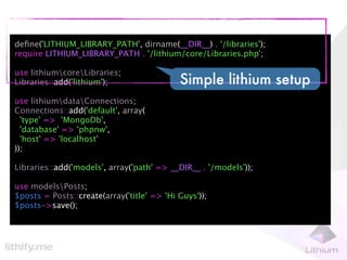 deﬁne('LITHIUM_LIBRARY_PATH', dirname(__DIR__) . '/libraries');
require LITHIUM_LIBRARY_PATH . '/lithium/core/Libraries.php';

use lithiumcoreLibraries;
Libraries::add('lithium');                  Simple lithium setup
use lithiumdataConnections;
Connections::add('default', array(
  'type' => 'MongoDb',
  'database' => 'phpnw',
  'host' => 'localhost'
));

Libraries::add('models', array('path' => __DIR__ . '/models'));

use modelsPosts;
$posts = Posts::create(array('title' => 'Hi Guys'));
$posts->save();
 