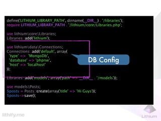 deﬁne('LITHIUM_LIBRARY_PATH', dirname(__DIR__) . '/libraries');
require LITHIUM_LIBRARY_PATH . '/lithium/core/Libraries.php';

use lithiumcoreLibraries;
Libraries::add('lithium');

use lithiumdataConnections;
Connections::add('default', array(
  'type' => 'MongoDb',
  'database' => 'phpnw',                       DB Conﬁg
  'host' => 'localhost'
));

Libraries::add('models', array('path' => __DIR__ . '/models'));

use modelsPosts;
$posts = Posts::create(array('title' => 'Hi Guys'));
$posts->save();
 