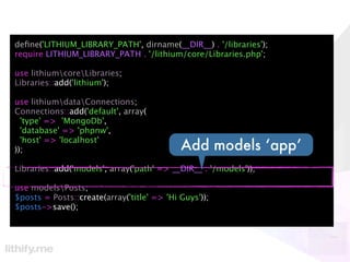 deﬁne('LITHIUM_LIBRARY_PATH', dirname(__DIR__) . '/libraries');
require LITHIUM_LIBRARY_PATH . '/lithium/core/Libraries.php';

use lithiumcoreLibraries;
Libraries::add('lithium');

use lithiumdataConnections;
Connections::add('default', array(
  'type' => 'MongoDb',
  'database' => 'phpnw',
  'host' => 'localhost'
));                                         Add models ‘app’
Libraries::add('models', array('path' => __DIR__ . '/models'));

use modelsPosts;
$posts = Posts::create(array('title' => 'Hi Guys'));
$posts->save();
 
