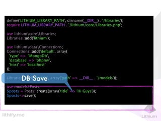 deﬁne('LITHIUM_LIBRARY_PATH', dirname(__DIR__) . '/libraries');
require LITHIUM_LIBRARY_PATH . '/lithium/core/Libraries.php';

use lithiumcoreLibraries;
Libraries::add('lithium');

use lithiumdataConnections;
Connections::add('default', array(
  'type' => 'MongoDb',
  'database' => 'phpnw',
  'host' => 'localhost'
));

        DB Save
Libraries::add('models', array('path' => __DIR__ . '/models'));

use modelsPosts;
$posts = Posts::create(array('title' => 'Hi Guys'));
$posts->save();
 