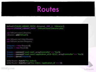 Routes

deﬁne('LITHIUM_LIBRARY_PATH', dirname(__DIR__) . '/libraries');
require LITHIUM_LIBRARY_PATH . '/lithium/core/Libraries.php';

use lithiumcoreLibraries;
Libraries::add('lithium');

use lithiumnethttpRouter;
use lithiumactionRequest;

$request = new Request();
$router = new Router();

$router->connect('/cool-root', array('controller' => 'Yea'));
$router->connect('/cool-root/{:application_id:[0-9]{1}}', array('controller' => 'Yea'));
$router->parse($request);

echo Router::match('Yea::index');
echo Router::match(array('Yea::index', 'application_id' => 1));
 
