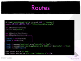 Routes

deﬁne('LITHIUM_LIBRARY_PATH', dirname(__DIR__) . '/libraries');
require LITHIUM_LIBRARY_PATH . '/lithium/core/Libraries.php';

use lithiumcoreLibraries;
Libraries::add('lithium');

use lithiumnethttpRouter;
use lithiumactionRequest;

$request = new Request();
$router = new Router();

$router->connect('/cool-root', array('controller' => 'Yea'));
$router->connect('/cool-root/{:application_id:[0-9]{1}}', array('controller' => 'Yea'));
$router->parse($request);

echo Router::match('Yea::index');
echo Router::match(array('Yea::index', 'application_id' => 1));
 