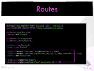 Routes

deﬁne('LITHIUM_LIBRARY_PATH', dirname(__DIR__) . '/libraries');
require LITHIUM_LIBRARY_PATH . '/lithium/core/Libraries.php';

use lithiumcoreLibraries;
Libraries::add('lithium');

use lithiumnethttpRouter;
use lithiumactionRequest;

$request = new Request();
$router = new Router();

$router->connect('/cool-root', array('controller' => 'Yea'));
$router->connect('/cool-root/{:application_id:[0-9]{1}}', array('controller' => 'Yea'));
$router->parse($request);

echo Router::match('Yea::index');
echo Router::match(array('Yea::index', 'application_id' => 1));
 