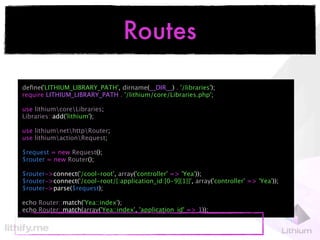 Routes

deﬁne('LITHIUM_LIBRARY_PATH', dirname(__DIR__) . '/libraries');
require LITHIUM_LIBRARY_PATH . '/lithium/core/Libraries.php';

use lithiumcoreLibraries;
Libraries::add('lithium');

use lithiumnethttpRouter;
use lithiumactionRequest;

$request = new Request();
$router = new Router();

$router->connect('/cool-root', array('controller' => 'Yea'));
$router->connect('/cool-root/{:application_id:[0-9]{1}}', array('controller' => 'Yea'));
$router->parse($request);

echo Router::match('Yea::index');
echo Router::match(array('Yea::index', 'application_id' => 1));
 