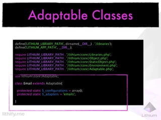 Adaptable Classes

deﬁne('LITHIUM_LIBRARY_PATH', dirname(__DIR__) . '/libraries');
deﬁne('LITHIUM_APP_PATH', __DIR__);

require   LITHIUM_LIBRARY_PATH     .   '/lithium/core/Libraries.php';
require   LITHIUM_LIBRARY_PATH     .   '/lithium/core/Object.php';
require   LITHIUM_LIBRARY_PATH     .   '/lithium/core/StaticObject.php';
require   LITHIUM_LIBRARY_PATH     .   '/lithium/core/Environment.php';
require   LITHIUM_LIBRARY_PATH     .   '/lithium/core/Adaptable.php';

use lithiumcoreAdaptable;

class Email extends Adaptable{

    protected static $_conﬁgurations = array();
    protected static $_adapters = 'emails';

}
 