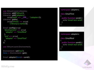 namespace adapters;
use lithiumcoreLibraries;
Libraries::add('lithium');                      class EmailTest
Libraries::add('adapters',                      {
     array('path' => __DIR__ . '/adapters'));     public function send() {
Libraries::paths(                                   echo 'email test send';
     array('emails' => array(                     }
        '{:library}{:name}')));                }
Email::conﬁg(array(
  'development' => array(
    'adapter' => 'EmailReal'
  ),                                            namespace adapters;
  'test' => array(
    'adapter' => 'EmailTest'                    class EmailReal
  ),                                            {
));                                               public function send() {
                                                    echo 'email real send';
use lithiumcoreEnvironment;                     }
                                                }
Environment::set('test');
$env = Environment::get();

Email::adapter($env)->send();
 