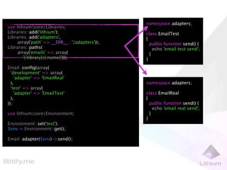 namespace adapters;
use lithiumcoreLibraries;
Libraries::add('lithium');                      class EmailTest
Libraries::add('adapters',                      {
     array('path' => __DIR__ . '/adapters'));     public function send() {
Libraries::paths(                                   echo 'email test send';
     array('emails' => array(                     }
        '{:library}{:name}')));                }
Email::conﬁg(array(
  'development' => array(
    'adapter' => 'EmailReal'
  ),                                            namespace adapters;
  'test' => array(
    'adapter' => 'EmailTest'                    class EmailReal
  ),                                            {
));                                               public function send() {
                                                    echo 'email real send';
use lithiumcoreEnvironment;                     }
                                                }
Environment::set('test');
$env = Environment::get();

Email::adapter($env)->send();
 