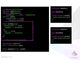 namespace adapters;
use lithiumcoreLibraries;
Libraries::add('lithium');                      class EmailTest
Libraries::add('adapters',                      {
     array('path' => __DIR__ . '/adapters'));     public function send() {
Libraries::paths(                                   echo 'email test send';
     array('emails' => array(                     }
        '{:library}{:name}')));                }
Email::conﬁg(array(
  'development' => array(
    'adapter' => 'EmailReal'
  ),                                            namespace adapters;
  'test' => array(
    'adapter' => 'EmailTest'                    class EmailReal
  ),                                            {
));                                               public function send() {
                                                    echo 'email real send';
use lithiumcoreEnvironment;                     }
                                                }
Environment::set('test');
$env = Environment::get();

Email::adapter($env)->send();
 