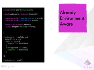 Environment::set('development');

class EmailAnother extends Adaptable{             Already
    protected static $_conﬁgurations = array();
    protected static $_adapters = 'emails';
                                                  Environment
    public static function send() {
      static::adapter('default')->send();
                                                  Aware
    }

}

EmailAnother::conﬁg(array(
  'default' => array(
    'test' => array (
      'adapter' => 'EmailTest'
    ),
    'development' => array(
      'adapter' => 'EmailReal'
    ),
  )
));

EmailAnother::send();
 