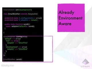 Environment::set('development');

class EmailAnother extends Adaptable{             Already
    protected static $_conﬁgurations = array();
    protected static $_adapters = 'emails';
                                                  Environment
    public static function send() {
      static::adapter('default')->send();
                                                  Aware
    }

}

EmailAnother::conﬁg(array(
  'default' => array(
    'test' => array (
      'adapter' => 'EmailTest'
    ),
    'development' => array(
      'adapter' => 'EmailReal'
    ),
  )
));

EmailAnother::send();
 