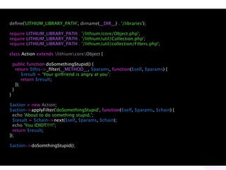 deﬁne('LITHIUM_LIBRARY_PATH', dirname(__DIR__) . '/libraries');

require LITHIUM_LIBRARY_PATH . '/lithium/core/Object.php';
require LITHIUM_LIBRARY_PATH . '/lithium/util/Collection.php';
require LITHIUM_LIBRARY_PATH . '/lithium/util/collection/Filters.php';

class Action extends lithiumcoreObject {

    public function doSomethingStupid() {
      return $this->_ﬁlter(__METHOD__, $params, function($self, $params) {
          $result = ‘Your girlfriend is angry at you’;
          return $result;
      });
    }
}

$action = new Action;
$action->applyFilter('doSomethingStupid', function($self, $params, $chain) {
  echo 'About to do something stupid,';
  $result = $chain->next($self, $params, $chain);
  echo 'You IDIOT!!!!!';
  return $result;
});

$action->doSomthingStupid();
 