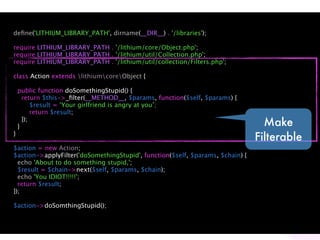 deﬁne('LITHIUM_LIBRARY_PATH', dirname(__DIR__) . '/libraries');

require LITHIUM_LIBRARY_PATH . '/lithium/core/Object.php';
require LITHIUM_LIBRARY_PATH . '/lithium/util/Collection.php';
require LITHIUM_LIBRARY_PATH . '/lithium/util/collection/Filters.php';

class Action extends lithiumcoreObject {

    public function doSomethingStupid() {
      return $this->_ﬁlter(__METHOD__, $params, function($self, $params) {
          $result = ‘Your girlfriend is angry at you’;
          return $result;

    }
      });
                                                                                 Make
}
                                                                               Filterable
$action = new Action;
$action->applyFilter('doSomethingStupid', function($self, $params, $chain) {
  echo 'About to do something stupid,';
  $result = $chain->next($self, $params, $chain);
  echo 'You IDIOT!!!!!';
  return $result;
});

$action->doSomthingStupid();
 