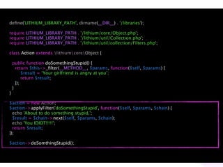 deﬁne('LITHIUM_LIBRARY_PATH', dirname(__DIR__) . '/libraries');

require LITHIUM_LIBRARY_PATH . '/lithium/core/Object.php';
require LITHIUM_LIBRARY_PATH . '/lithium/util/Collection.php';
require LITHIUM_LIBRARY_PATH . '/lithium/util/collection/Filters.php';

class Action extends lithiumcoreObject {

    public function doSomethingStupid() {
      return $this->_ﬁlter(__METHOD__, $params, function($self, $params) {
          $result = ‘Your girlfriend is angry at you’;
          return $result;
      });
    }
}

$action = new Action;
$action->applyFilter('doSomethingStupid', function($self, $params, $chain) {
  echo 'About to do something stupid,';
  $result = $chain->next($self, $params, $chain);
  echo 'You IDIOT!!!!!';
  return $result;
});

$action->doSomthingStupid();
 