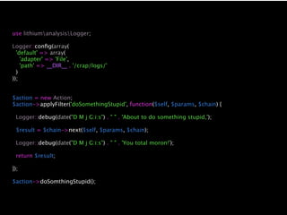 use lithiumanalysisLogger;

Logger::conﬁg(array(
  'default' => array(
    'adapter' => 'File',
    'path' => __DIR__ . '/crap/logs/'
  )
));


$action = new Action;
$action->applyFilter('doSomethingStupid', function($self, $params, $chain) {

 Logger::debug(date("D M j G:i:s") . " " . 'About to do something stupid,');

 $result = $chain->next($self, $params, $chain);

 Logger::debug(date("D M j G:i:s") . " " . 'You total moron!');

 return $result;

});

$action->doSomthingStupid();
 