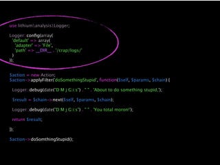 use lithiumanalysisLogger;

Logger::conﬁg(array(
  'default' => array(
    'adapter' => 'File',
    'path' => __DIR__ . '/crap/logs/'
  )
));


$action = new Action;
$action->applyFilter('doSomethingStupid', function($self, $params, $chain) {

 Logger::debug(date("D M j G:i:s") . " " . 'About to do something stupid,');

 $result = $chain->next($self, $params, $chain);

 Logger::debug(date("D M j G:i:s") . " " . 'You total moron!');

 return $result;

});

$action->doSomthingStupid();
 