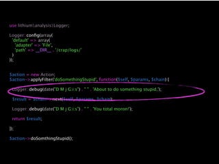 use lithiumanalysisLogger;

Logger::conﬁg(array(
  'default' => array(
    'adapter' => 'File',
    'path' => __DIR__ . '/crap/logs/'
  )
));


$action = new Action;
$action->applyFilter('doSomethingStupid', function($self, $params, $chain) {

 Logger::debug(date("D M j G:i:s") . " " . 'About to do something stupid,');

 $result = $chain->next($self, $params, $chain);

 Logger::debug(date("D M j G:i:s") . " " . 'You total moron!');

 return $result;

});

$action->doSomthingStupid();
 