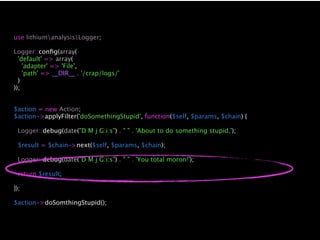 use lithiumanalysisLogger;

Logger::conﬁg(array(
  'default' => array(
    'adapter' => 'File',
    'path' => __DIR__ . '/crap/logs/'
  )
));


$action = new Action;
$action->applyFilter('doSomethingStupid', function($self, $params, $chain) {

 Logger::debug(date("D M j G:i:s") . " " . 'About to do something stupid,');

 $result = $chain->next($self, $params, $chain);

 Logger::debug(date("D M j G:i:s") . " " . 'You total moron!');

 return $result;

});

$action->doSomthingStupid();
 