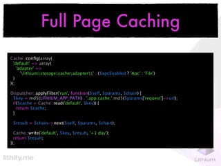 Full Page Caching
Cache::conﬁg(array(
  'default' => array(
    'adapter' =>
      'lithiumstoragecacheadapter' . ($apcEnabled ? 'Apc' : 'File')
  )
));

Dispatcher::applyFilter('run', function($self, $params, $chain) {
 $key = md5(LITHIUM_APP_PATH) . '.app.cache.'.md5($params['request']->url);
 if($cache = Cache::read('default', $key)) {
   return $cache;
 }

 $result = $chain->next($self, $params, $chain);

  Cache::write('default', $key, $result, '+1 day');
  return $result;
});
 