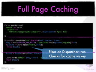 Full Page Caching
Cache::conﬁg(array(
  'default' => array(
    'adapter' =>
      'lithiumstoragecacheadapter' . ($apcEnabled ? 'Apc' : 'File')
  )
));

Dispatcher::applyFilter('run', function($self, $params, $chain) {
 $key = md5(LITHIUM_APP_PATH) . '.app.cache.'.md5($params['request']->url);
 if($cache = Cache::read('default', $key)) {
   return $cache;
 }

 $result = $chain->next($self, $params, $chain);
                                                      Filter on Dispatcher::run
  Cache::write('default', $key, $result, '+1 day');   Checks for cache w/key
  return $result;
});
 