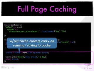 Full Page Caching
Cache::conﬁg(array(
  'default' => array(
    'adapter' =>
      'lithiumstoragecacheadapter' . ($apcEnabled ? 'Apc' : 'File')
  )
));


      w/out cache content carry on
Dispatcher::applyFilter('run', function($self, $params, $chain) {
 $key = md5(LITHIUM_APP_PATH) . '.app.cache.'.md5($params['request']->url);

        running - saving to cache
 if($cache = Cache::read('default', $key)) {
   return $cache;
 }

 $result = $chain->next($self, $params, $chain);

  Cache::write('default', $key, $result, '+1 day');
  return $result;
});
 