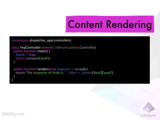 Content Rendering
namespace dispatcher_appcontrollers;

class YeaController extends lithiumactionController{
 public function index() {
   $yeah = true;
   return compact('yeah');
 }

    public function render(array $options = array()) {
      return 'The response of Yeah is: ' . $this->_render['data']['yeah'];
    }
}
 