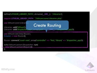 deﬁne('LITHIUM_LIBRARY_PATH', dirname(__DIR__) . '/libraries');

require LITHIUM_LIBRARY_PATH . '/lithium/core/Libraries.php';

use lithiumcoreLibraries;

Libraries::add('lithium');
                                 Create Routing
Libraries::add('dispatcher_app', array('path' => __DIR__ . '/dispatcher_app'));

use lithiumnethttpRouter;
$router = new Router();

Router::connect('/cool-root', array('controller' => 'Yea', 'library' => 'dispatcher_app'));

echo lithiumactionDispatcher::run(
  new lithiumactionRequest()
);
 