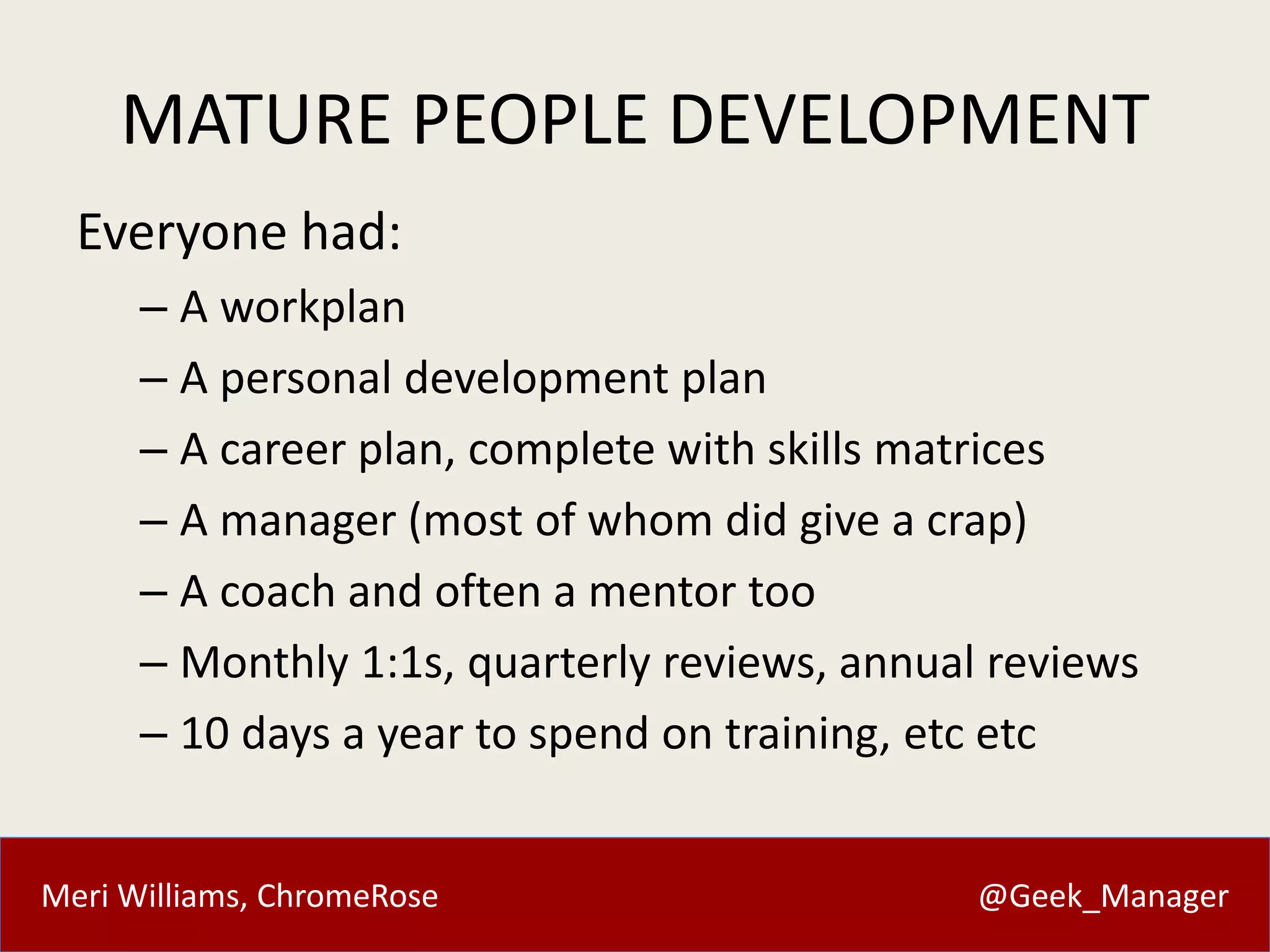 Meri Williams, ChromeRose @Geek_Manager
MATURE PEOPLE DEVELOPMENT
Everyone had:
– A workplan
– A personal development plan
– A career plan, complete with skills matrices
– A manager (most of whom did give a crap)
– A coach and often a mentor too
– Monthly 1:1s, quarterly reviews, annual reviews
– 10 days a year to spend on training, etc etc
 