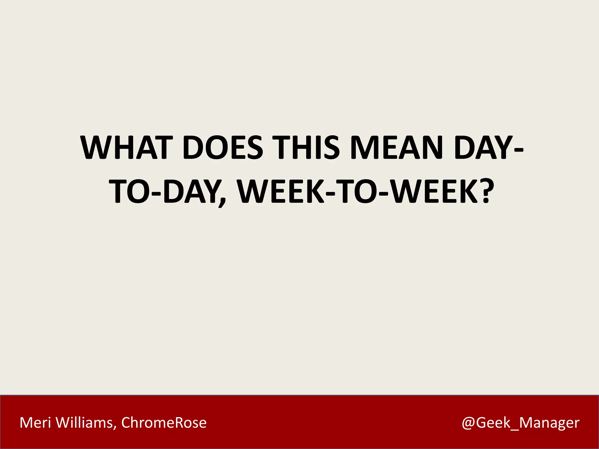Meri Williams, ChromeRose @Geek_Manager
WHAT DOES THIS MEAN DAY-
TO-DAY, WEEK-TO-WEEK?
 