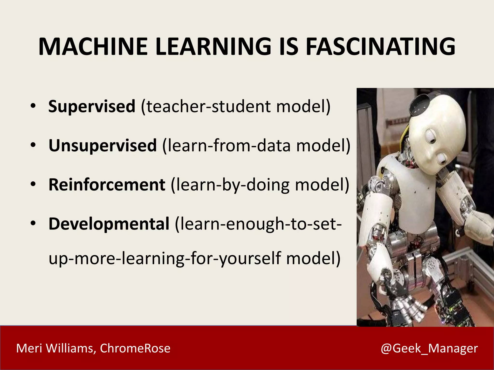 Meri Williams, ChromeRose @Geek_Manager
MACHINE LEARNING IS FASCINATING
• Supervised (teacher-student model)
• Unsupervised (learn-from-data model)
• Reinforcement (learn-by-doing model)
• Developmental (learn-enough-to-set-
up-more-learning-for-yourself model)
 
