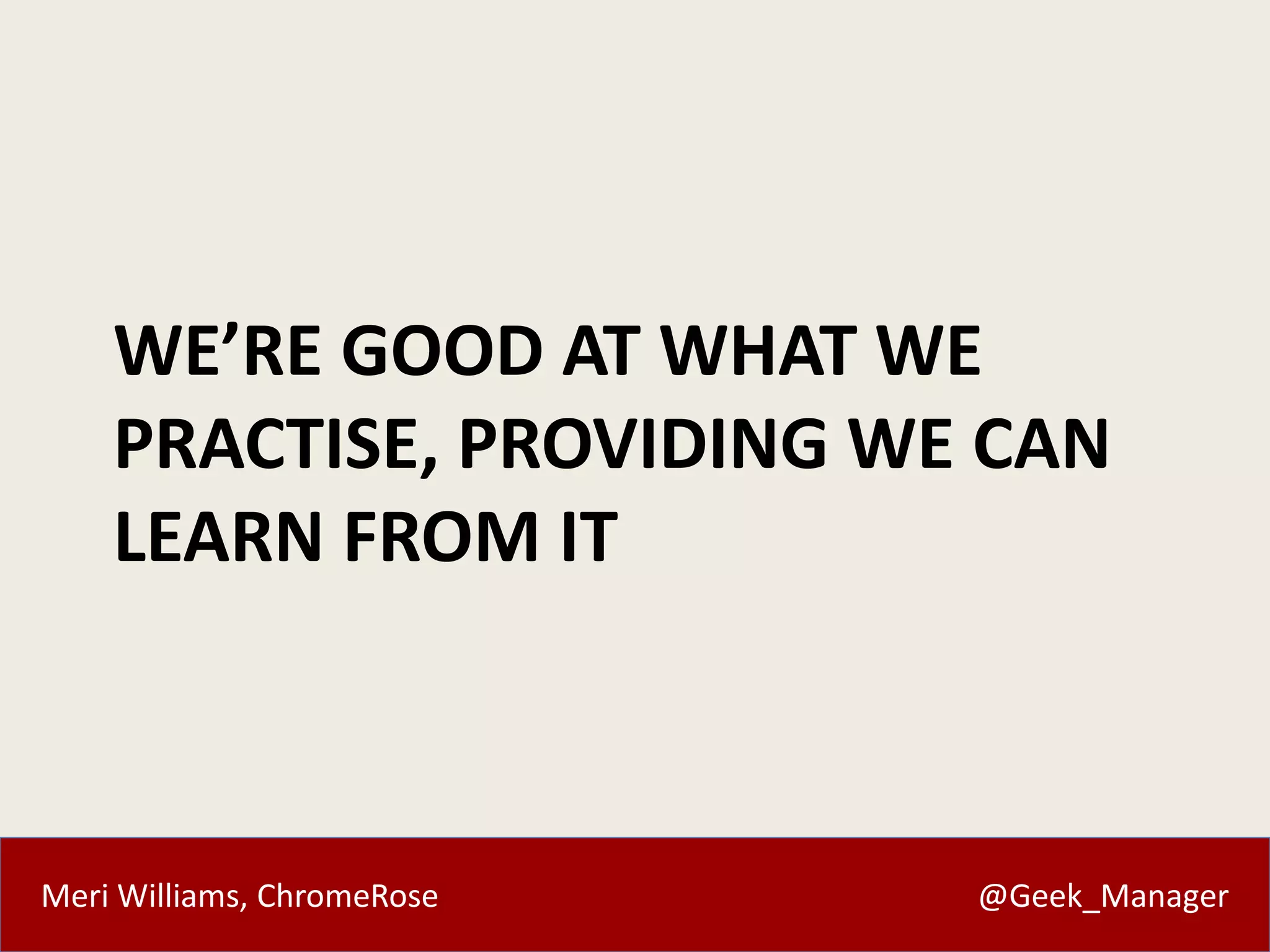 Meri Williams, ChromeRose @Geek_Manager
WE’RE GOOD AT WHAT WE
PRACTISE, PROVIDING WE CAN
LEARN FROM IT
 