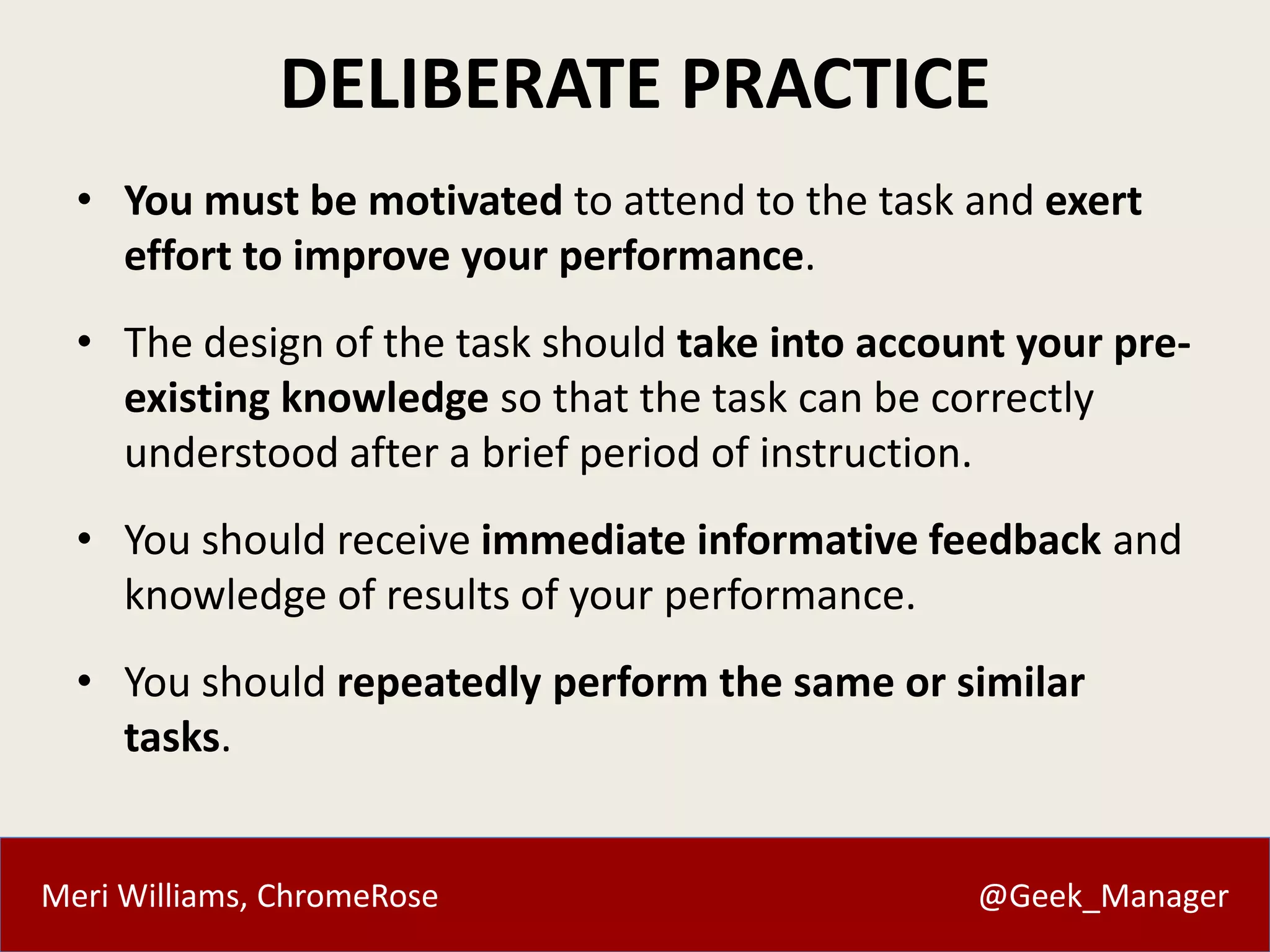 Meri Williams, ChromeRose @Geek_Manager
DELIBERATE PRACTICE
• You must be motivated to attend to the task and exert
effort to improve your performance.
• The design of the task should take into account your pre-
existing knowledge so that the task can be correctly
understood after a brief period of instruction.
• You should receive immediate informative feedback and
knowledge of results of your performance.
• You should repeatedly perform the same or similar
tasks.
 