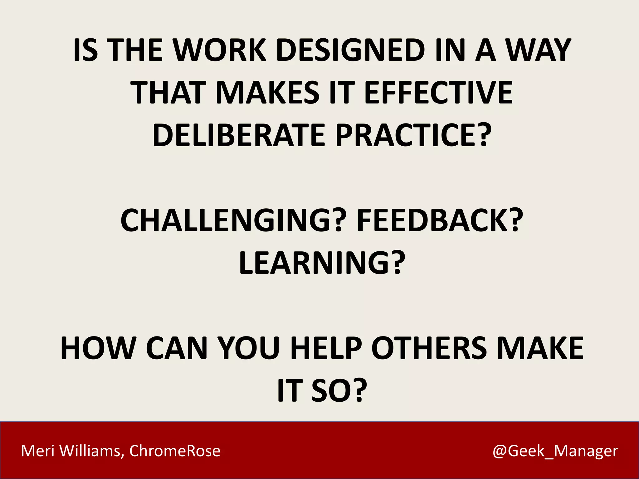 Meri Williams, ChromeRose @Geek_Manager
IS THE WORK DESIGNED IN A WAY
THAT MAKES IT EFFECTIVE
DELIBERATE PRACTICE?
CHALLENGING? FEEDBACK?
LEARNING?
HOW CAN YOU HELP OTHERS MAKE
IT SO?
 