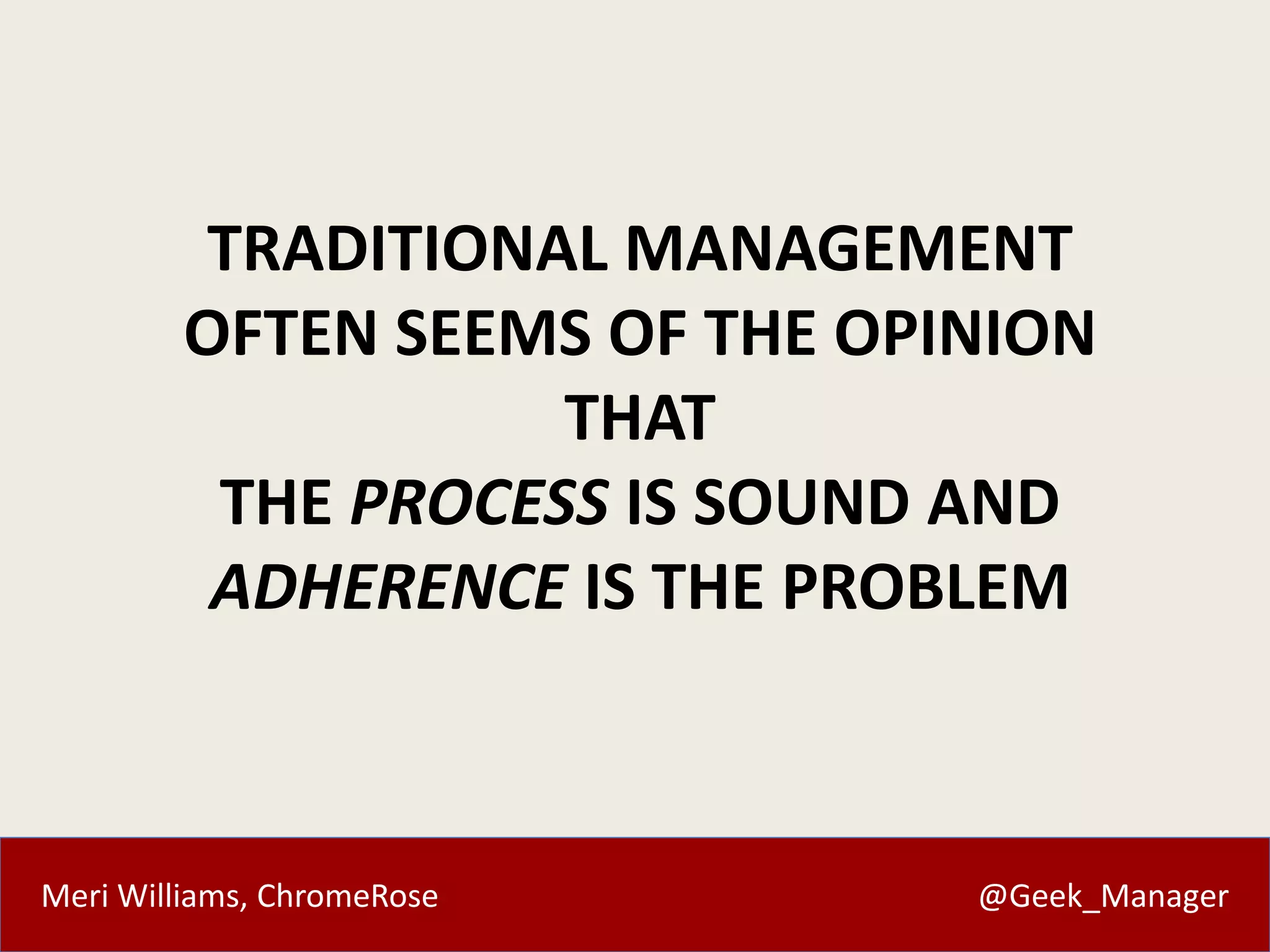 Meri Williams, ChromeRose @Geek_Manager
TRADITIONAL MANAGEMENT
OFTEN SEEMS OF THE OPINION
THAT
THE PROCESS IS SOUND AND
ADHERENCE IS THE PROBLEM
 
