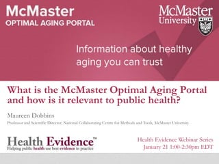 What is the McMaster Optimal Aging Portal
and how is it relevant to public health?
Maureen Dobbins
Professor and Scientific Director, National Collaborating Centre for Methods and Tools, McMaster University
Health Evidence Webinar Series
January 21 1:00-2:30pm EDT
 
