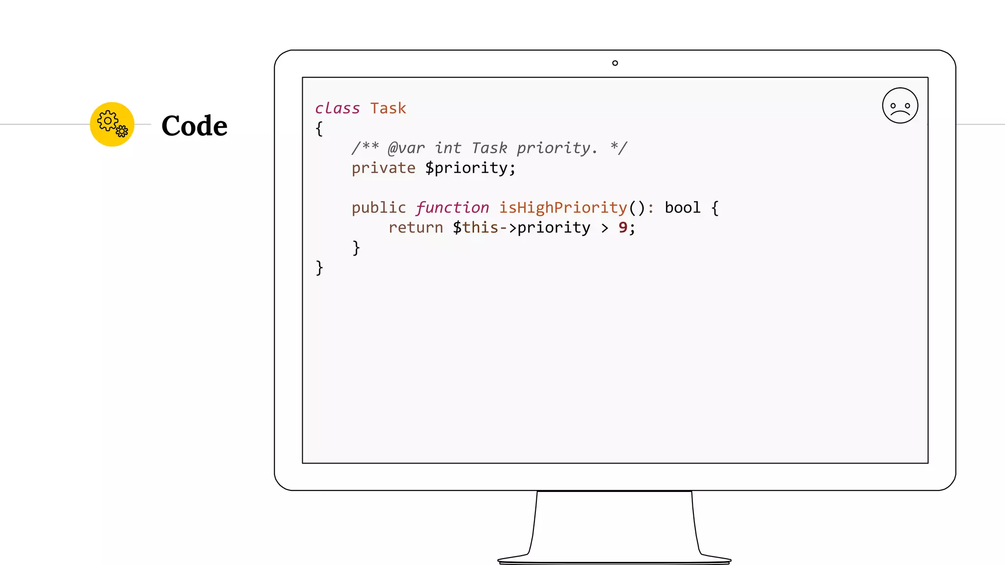Code class Task { /** @var int Task priority. */ private $priority; public function isHighPriority(): bool { return $this->priority > 9; } } 