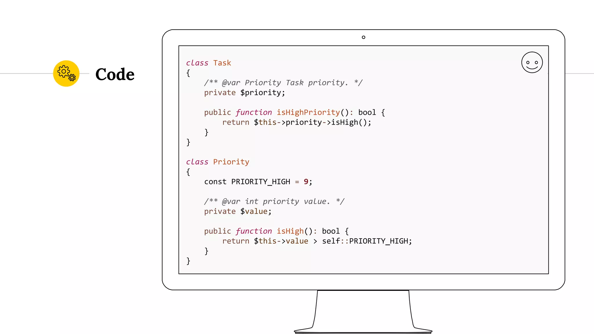 Code class Task { /** @var Priority Task priority. */ private $priority; public function isHighPriority(): bool { return $this->priority->isHigh(); } } class Priority { const PRIORITY_HIGH = 9; /** @var int priority value. */ private $value; public function isHigh(): bool { return $this->value > self::PRIORITY_HIGH; } } 