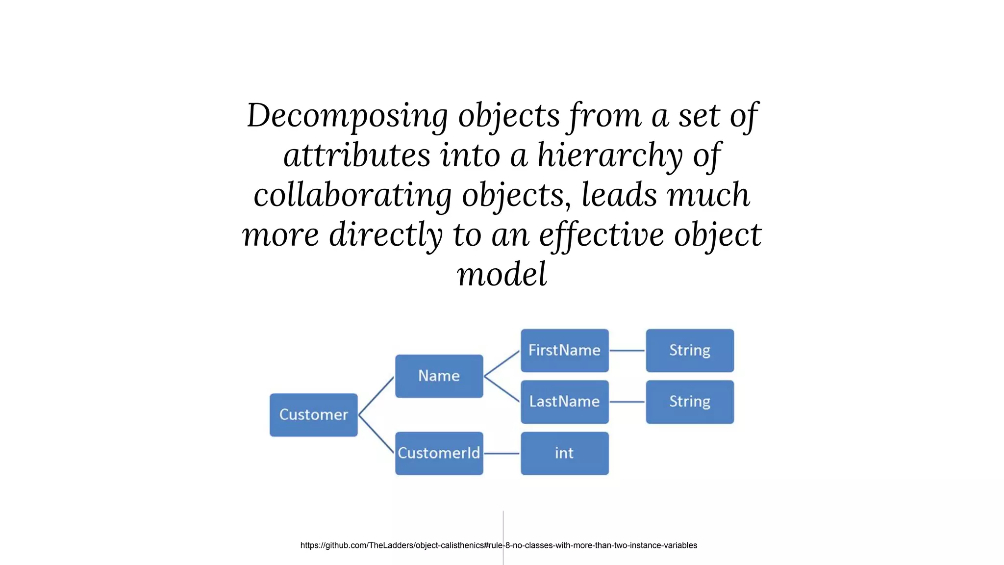 “ Decomposing objects from a set of attributes into a hierarchy of collaborating objects, leads much more directly to an effective object model https://github.com/TheLadders/object-calisthenics#rule-8-no-classes-with-more-than-two-instance-variables 