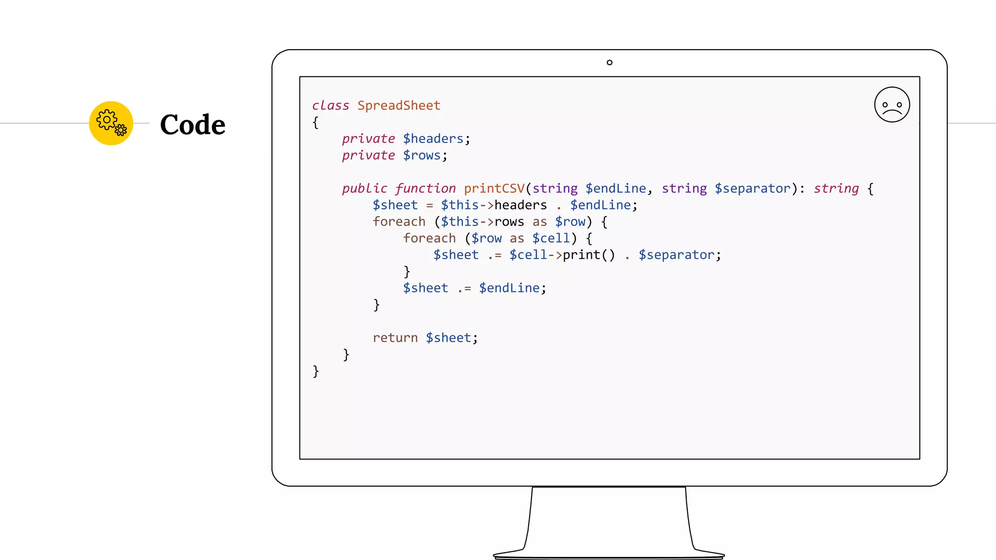 Code class SpreadSheet { private $headers; private $rows; public function printCSV(string $endLine, string $separator): string { $sheet = $this->headers . $endLine; foreach ($this->rows as $row) { foreach ($row as $cell) { $sheet .= $cell->print() . $separator; } $sheet .= $endLine; } return $sheet; } } 