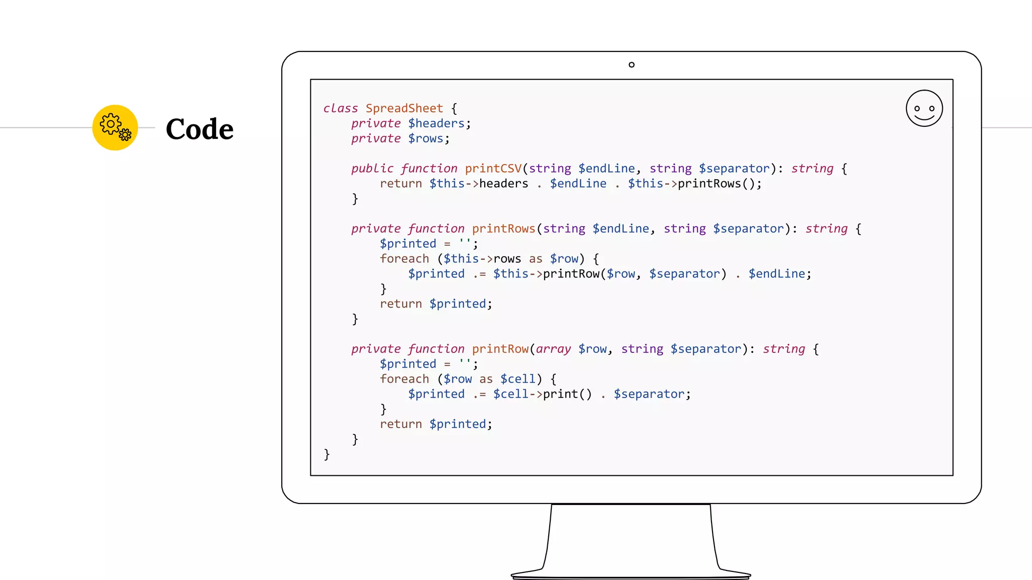 Code class SpreadSheet { private $headers; private $rows; public function printCSV(string $endLine, string $separator): string { return $this->headers . $endLine . $this->printRows(); } private function printRows(string $endLine, string $separator): string { $printed = ''; foreach ($this->rows as $row) { $printed .= $this->printRow($row, $separator) . $endLine; } return $printed; } private function printRow(array $row, string $separator): string { $printed = ''; foreach ($row as $cell) { $printed .= $cell->print() . $separator; } return $printed; } } 