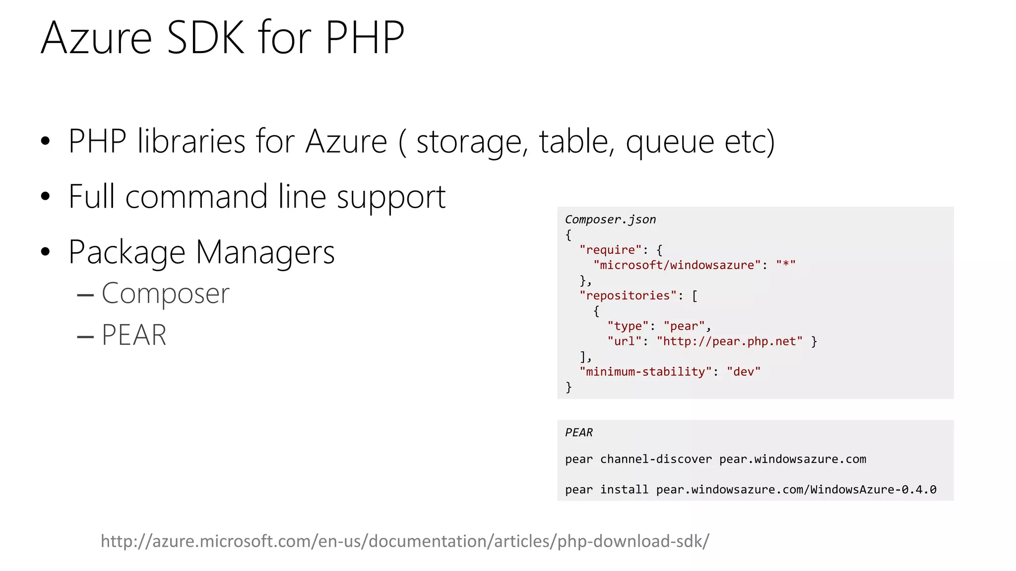 Azure SDK for PHP
• PHP libraries for Azure ( storage, table, queue etc)
• Full command line support
• Package Managers
– Composer
– PEAR
Composer.json
{
"require": {
"microsoft/windowsazure": "*"
},
"repositories": [
{
"type": "pear",
"url": "http://pear.php.net" }
],
"minimum-stability": "dev"
}
PEAR
pear channel-discover pear.windowsazure.com
pear install pear.windowsazure.com/WindowsAzure-0.4.0
http://azure.microsoft.com/en-us/documentation/articles/php-download-sdk/
 