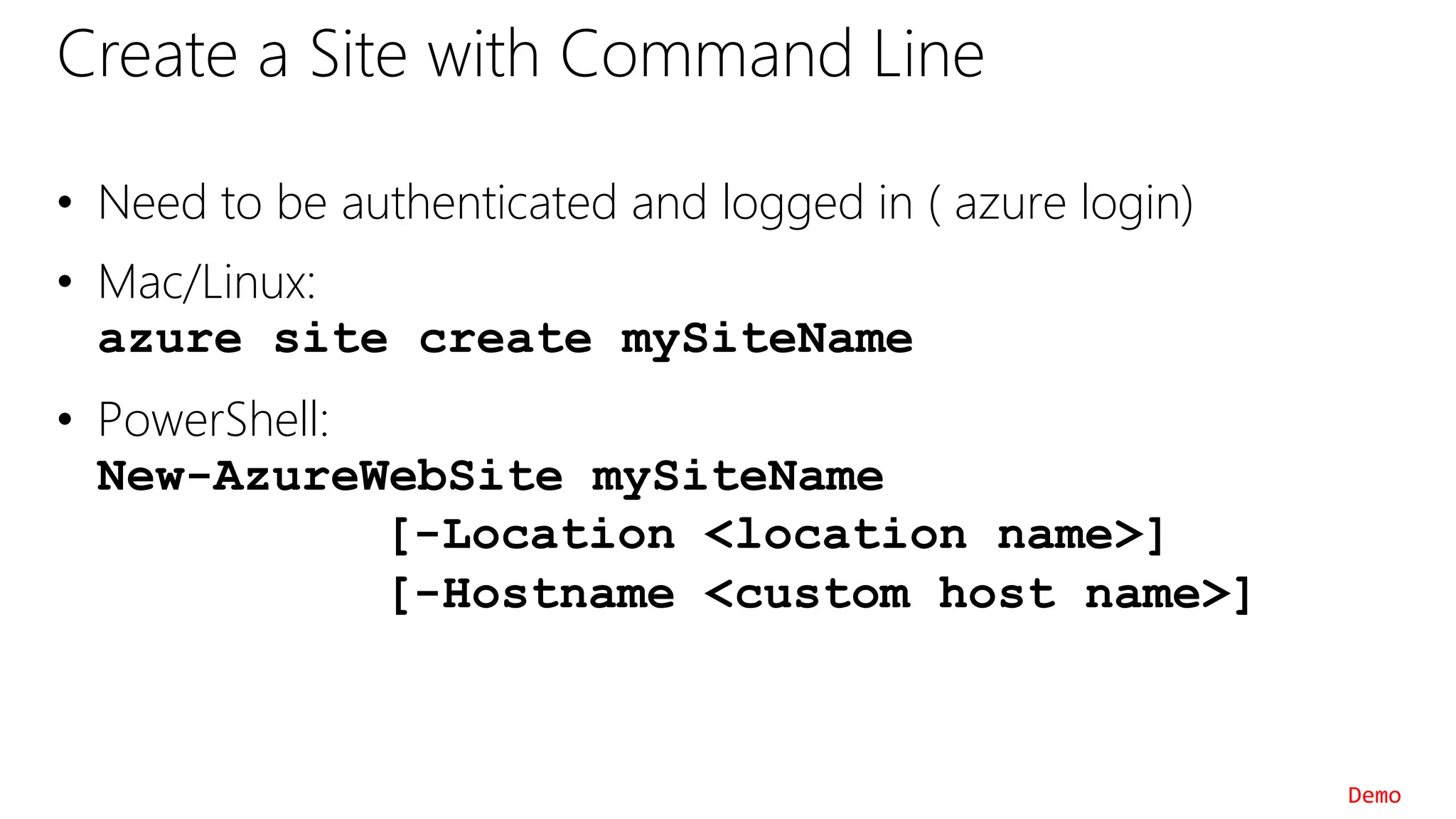 Create a Site with Command Line
• Need to be authenticated and logged in ( azure login)
• Mac/Linux:
azure site create mySiteName
• PowerShell:
New-AzureWebSite mySiteName
[-Location <location name>]
[-Hostname <custom host name>]
Demo
 