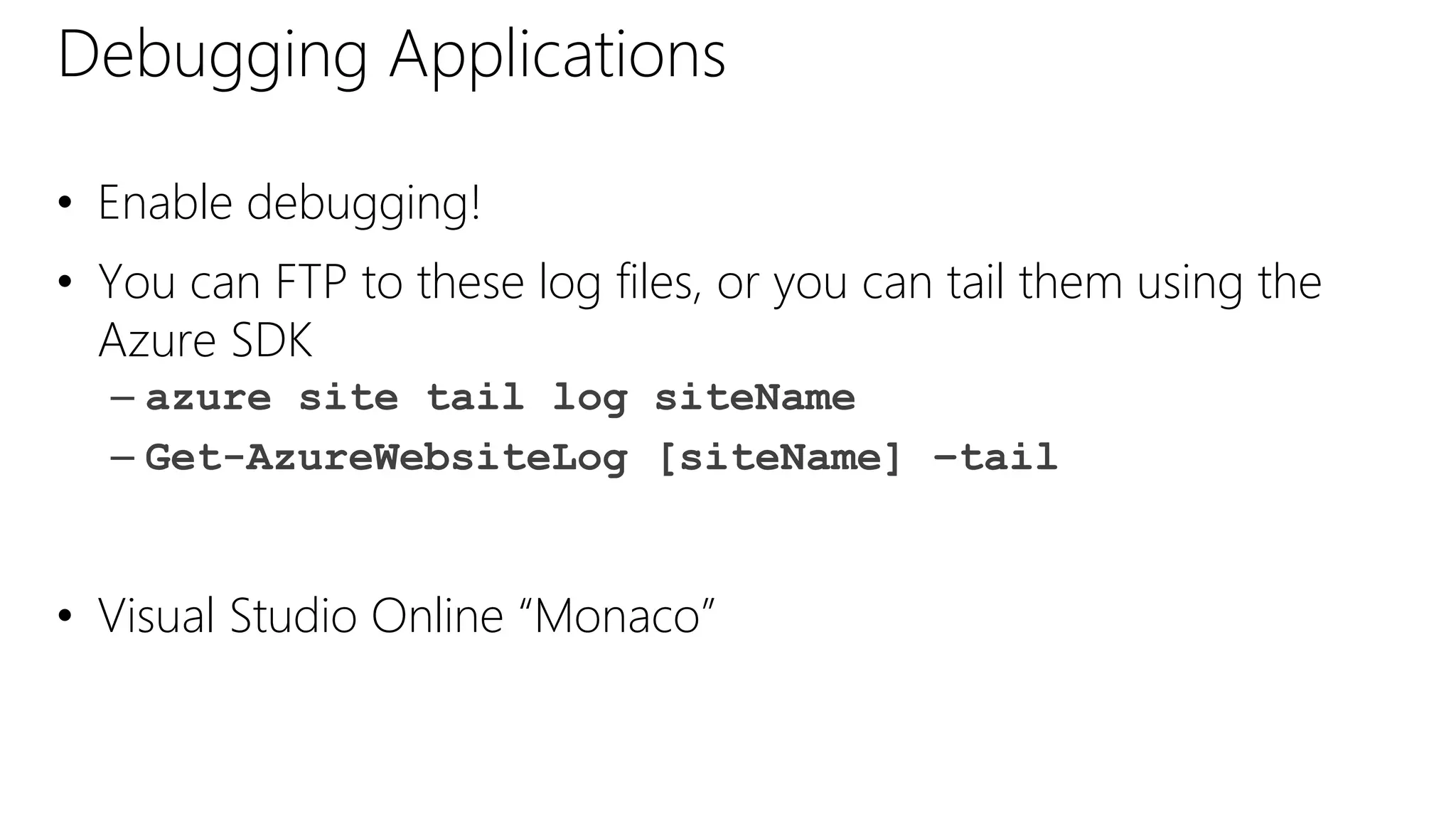 Debugging Applications
• Enable debugging!
• You can FTP to these log files, or you can tail them using the
Azure SDK
– azure site tail log siteName
– Get-AzureWebsiteLog [siteName] –tail
• Visual Studio Online “Monaco”
 