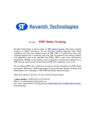 Provides

PHP Online Training

Revanth Technologies is known leader in PHP Online Training. The entire teaching
faculties are highly experienced. We use innovative training techniques after which
candidates can crack any complex project in PHP. PHP is a widely-used server side
scripting language that is especially suited for Web development and creating complex
web applications and can be embedded into HTML. PHP is open source and platform
independent. MYSQL is the database used as backend to develop web applications in
PHP. Become a professional web developer in PHP after completion of our course.
We are offering PHP course with basics to advance concepts. Installation of PHP, Mysql
and Apache PHP Basics, PHP Programming, Creating Dynamic Website Working with
PhpmyAdmin, Error Handling in PHP, PHP with Mysql Advanced Topics.
Php Course Duration: 45 Days / we also conduct fast track batches.
Contact number : 9290971883 or 9247461324
Mail id : revanthonlinetraining@gmail.com
For course content please visit http://www.revanthtechnologies.com/php-online-trainingfrom-india.php

 